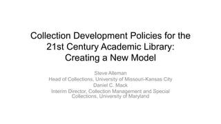 Collection Development Policies for the
21st Century Academic Library:
Creating a New Model
Steve Alleman
Head of Collections, University of Missouri-Kansas City
Daniel C. Mack
Interim Director, Collection Management and Special
Collections, University of Maryland

 