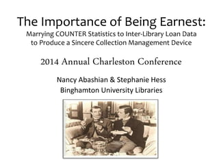 The Importance of Being Earnest: 
Marrying COUNTER Statistics to Inter-Library Loan Data 
to Produce a Sincere Collection Management Device 
2014 Annual Charleston Conference 
Nancy Abashian & Stephanie Hess 
Binghamton University Libraries 
 