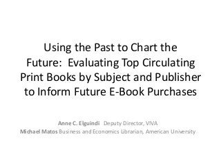 Using the Past to Chart the
Future: Evaluating Top Circulating
Print Books by Subject and Publisher
to Inform Future E-Book Purchases
Anne C. Elguindi Deputy Director, VIVA
Michael Matos Business and Economics Librarian, American University

 