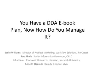 You Have a DDA E-book
Plan, Now How Do You Manage
It?
Sadie Williams Director of Product Marketing, Workflow Solutions, ProQuest
Sara Finch Senior Information Developer, OCLC
John Holm Electronic Resources Librarian, Norwich University
Anne C. Elguindi Deputy Director, VIVA

 