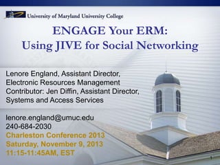 ENGAGE Your ERM:
Using JIVE for Social Networking
Lenore England, Assistant Director,
Electronic Resources Management
Contributor: Jen Diffin, Assistant Director,
Systems and Access Services
lenore.england@umuc.edu
240-684-2030
Charleston Conference 2013
Saturday, November 9, 2013
11:15-11:45AM, EST

1

 