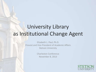University Library
as Institutional Change Agent
Elizabeth L. Paul, Ph.D.
Provost and Vice President of Academic Affairs
Stetson University
Charleston Conference
November 8, 2013

 