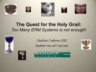 The Quest for the Holy Grail:
Too Many ERM Systems is not enough!
Charleston Conference 2013
Stephanie Hess and Caryl Ward

 