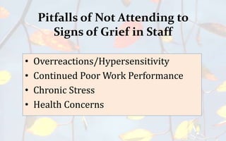 Pitfalls of Not Attending to
Signs of Grief in Staff
• Overreactions/Hypersensitivity
• Continued Poor Work Performance
• Chronic Stress
• Health Concerns
 