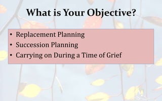 What is Your Objective?
• Replacement Planning
• Succession Planning
• Carrying on During a Time of Grief
 