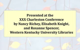 Presented at the
XXX Charleston Conference
by Nancy Richey, Elisabeth Knight,
and Roxanne Spencer,
Western Kentucky University Libraries
 