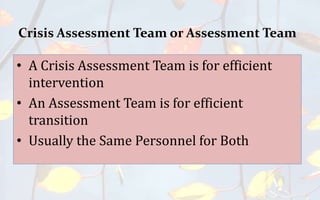Crisis Assessment Team or Assessment Team
• A Crisis Assessment Team is for efficient
intervention
• An Assessment Team is for efficient
transition
• Usually the Same Personnel for Both
 