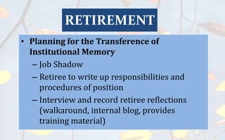 • Planning for the Transference of
Institutional Memory
– Job Shadow
– Retiree to write up responsibilities and
procedures of position
– Interview and record retiree reflections
(walkaround, internal blog, provides
training material)
RETIREMENT
 