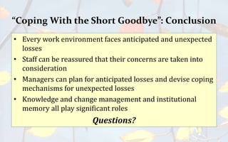 “Coping With the Short Goodbye”: Conclusion
• Every work environment faces anticipated and unexpected
losses
• Staff can be reassured that their concerns are taken into
consideration
• Managers can plan for anticipated losses and devise coping
mechanisms for unexpected losses
• Knowledge and change management and institutional
memory all play significant roles
Questions?
 