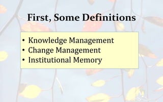 First, Some Definitions
• Knowledge Management
• Change Management
• Institutional Memory
 