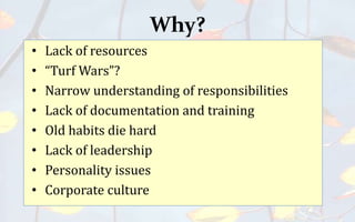 Why?
• Lack of resources
• “Turf Wars”?
• Narrow understanding of responsibilities
• Lack of documentation and training
• Old habits die hard
• Lack of leadership
• Personality issues
• Corporate culture
 