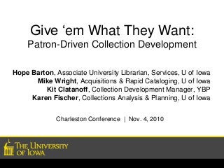 Give ‘em What They Want:
Patron-Driven Collection Development
Hope Barton, Associate University Librarian, Services, U of Iowa
Mike Wright, Acquisitions & Rapid Cataloging, U of Iowa
Kit Clatanoff, Collection Development Manager, YBP
Karen Fischer, Collections Analysis & Planning, U of Iowa
Charleston Conference | Nov. 4, 2010
 