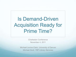 Is Demand-Driven Acquisition Ready for Prime Time? Charleston Conference November 4, 2011 Michael Levine-Clark, University of Denver Michael Zeoli, YBP Library Services 