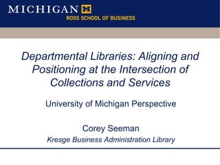Departmental Libraries: Aligning and
Positioning at the Intersection of
Collections and Services
University of Michigan Perspective
Corey Seeman
Kresge Business Administration Library
 