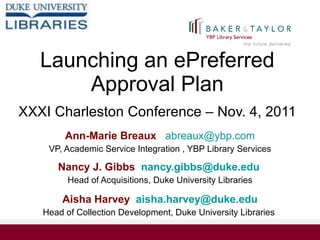 Launching an ePreferred Approval Plan   XXXI Charleston Conference – Nov. 4, 2011 Ann-Marie Breaux  [email_address] VP, Academic Service Integration , YBP Library Services Nancy J. Gibbs  [email_address]   Head of Acquisitions, Duke University Libraries Aisha Harvey  [email_address] Head of Collection Development, Duke University Libraries  