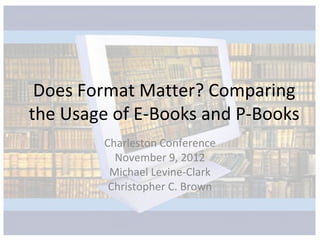 Does Format Matter? Comparing
the Usage of E-Books and P-Books
        Charleston Conference
          November 9, 2012
         Michael Levine-Clark
         Christopher C. Brown
 