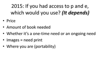 2015: If you had access to p and e,
which would you use? (It depends)
• Price
• Amount of book needed
• Whether it’s a one-time need or an ongoing need
• Images = need print
• Where you are (portability)
 