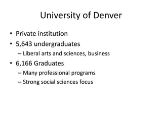 University of Denver
• Private institution
• 5,643 undergraduates
– Liberal arts and sciences, business
• 6,166 Graduates
– Many professional programs
– Strong social sciences focus
 