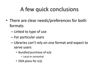 A few quick conclusions
• There are clear needs/preferences for both
formats
– Linked to type of use
– For particular users
– Libraries can’t rely on one format and expect to
serve users
• Bundled purchase of e/p
– Local or consortial
• DDA plans for e/p
 