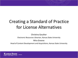 Creating a Standard of Practice
for License Alternatives
Christina Geuther
Electronic Resources Librarian, Kansas State University
Mira Greene
Head of Content Development and Acquisitions, Kansas State University
 