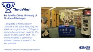 Los Angeles | London | New Delhi | Singapore | Washington DC
The daVinci
By Jennifer Culley, University of
Southern Mississippi
This photo is from a library
Science Café event featuring the
daVinci surgical robot. This photo
shows the surgeon’s console, the
robot, and the vision cart. The
event included a demo that
allowed hands-on research for
our patrons.
 