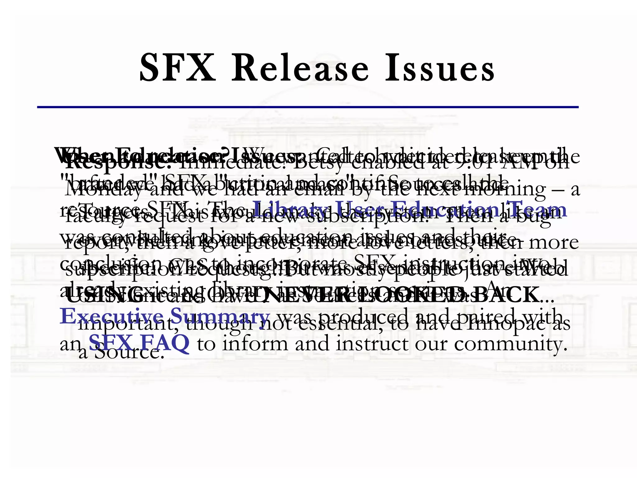 SFX Release Issues When to release?   We wanted to wait to release until after we had a "critical mass" of Sources and Targets.  This would make the system seem like an overwhelming improvement and not resource-specific.  CLS thought it was essential to have Web of Science & OVID as Sources and it was important, though not essential, to have Innopac as a Source.    User Education Issues:   Caltech decided to keep the "branded" SFX button and continue to call the resource SFX.  The  Library User Education Team  was consulted about education issues and their conclusion was to incorporate SFX instruction into already existing library instruction sessions.  An  Executive Summary  was produced and paired with an  SFX FAQ  to inform and instruct our community. Response:  Immediate! Betsy enabled at 9:01 AM on Monday and we had an email by the next morning – a faculty request for a new subscription!  Then a bug report, then a love letter, more love letters, then more subscription requests...But mostly people just started  USING  it and have  NEVER LOOKED BACK ...   