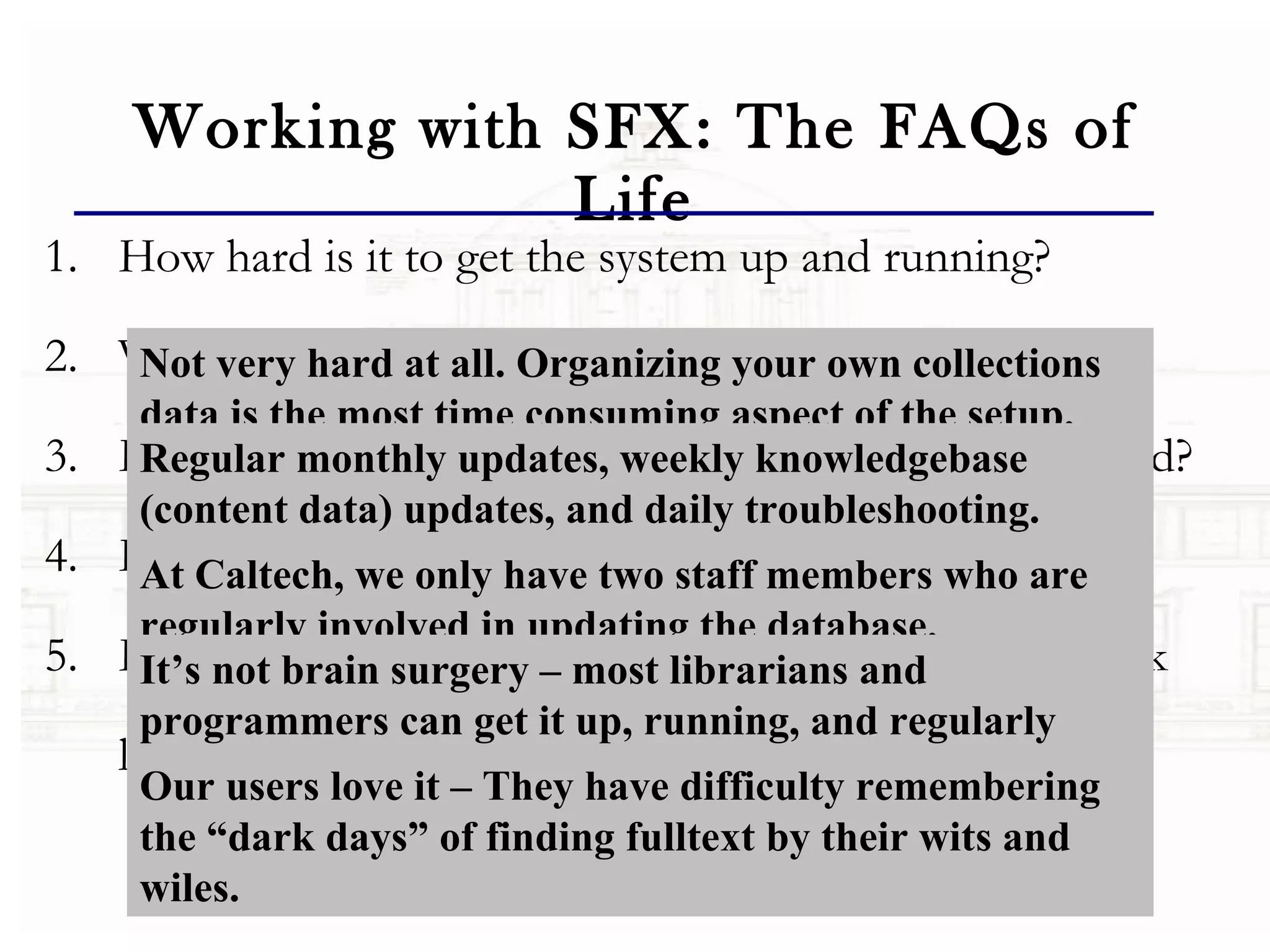 Working with SFX: The FAQs of Life How hard is it to get the system up and running?  What do you still do after the system is functional? How long does it take and how many staff are involved? How hard is it and what skills does it take? How do users like it and what do the use statistics look like? Not very hard at all. Organizing your own collections data is the most time consuming aspect of the setup.  Regular monthly updates, weekly knowledgebase (content data) updates, and daily troubleshooting.  Frequent updates due to your changing library subscriptions. At Caltech, we only have two staff members who are regularly involved in updating the database.  It’s not brain surgery – most librarians and programmers can get it up, running, and regularly maintained. Our users love it – They have difficulty remembering the “dark days” of finding fulltext by their wits and wiles. 