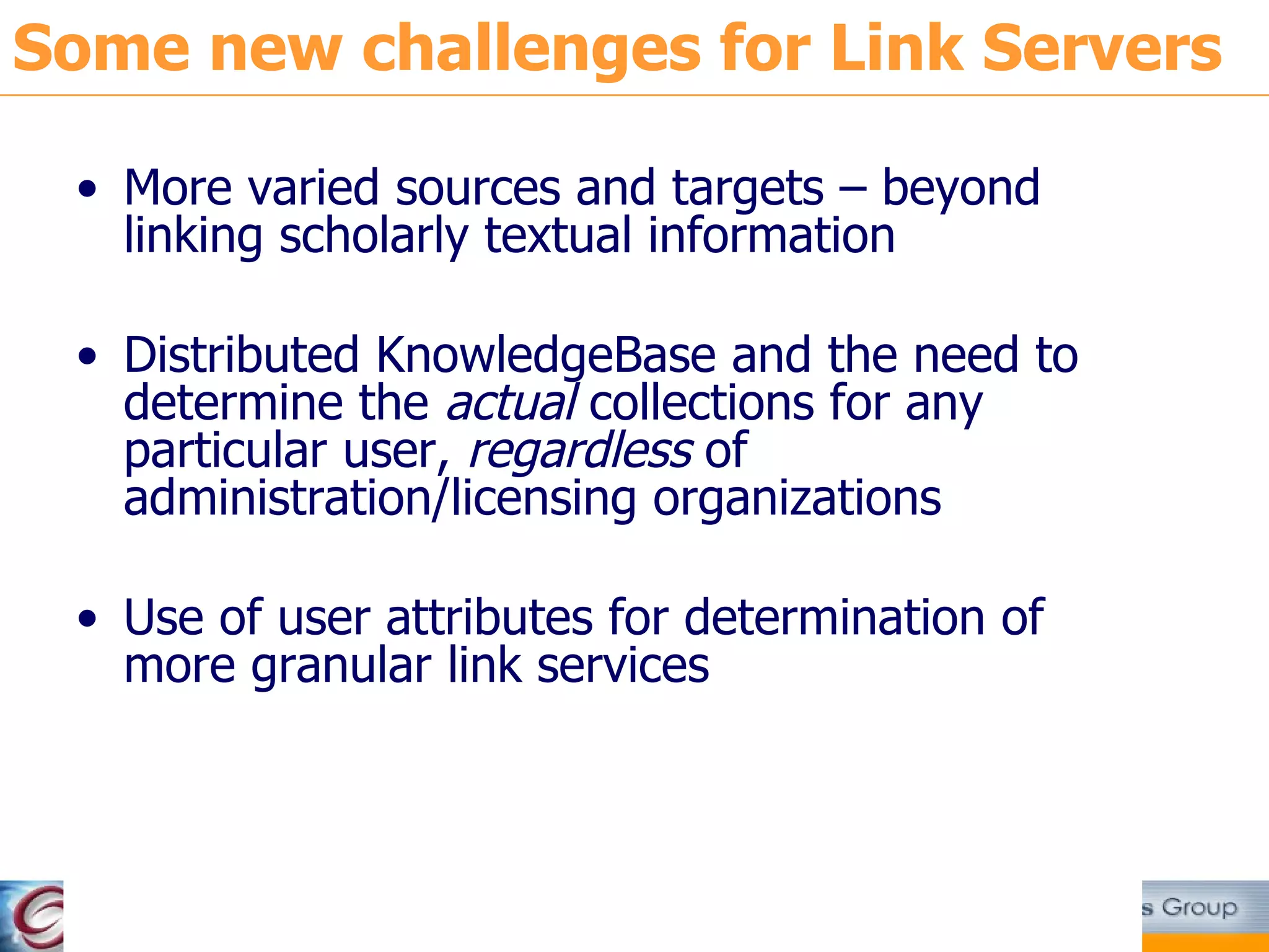 Some new challenges for Link Servers More varied sources and targets – beyond linking scholarly textual information Distributed KnowledgeBase and the need to determine the  actual  collections for any particular user,  regardless  of administration/licensing organizations Use of user attributes for determination of more granular link services 