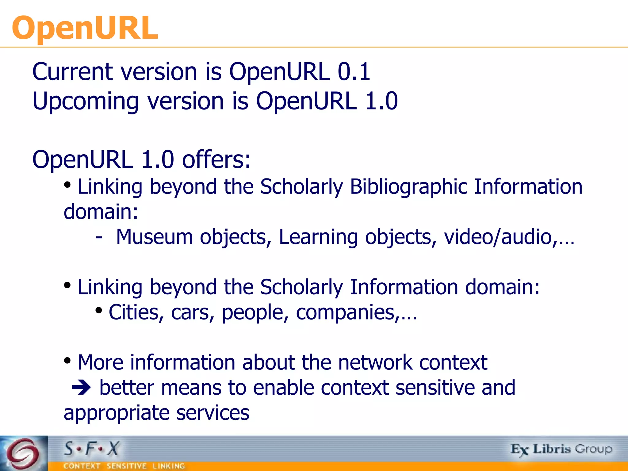 OpenURL Current version is OpenURL 0.1 Upcoming version is OpenURL 1.0 OpenURL 1.0 offers: Linking beyond the Scholarly Bibliographic Information domain: -  Museum objects, Learning objects, video/audio,… Linking beyond the Scholarly Information domain: Cities, cars, people, companies,… More information about the network context     better means to enable context sensitive and appropriate services 