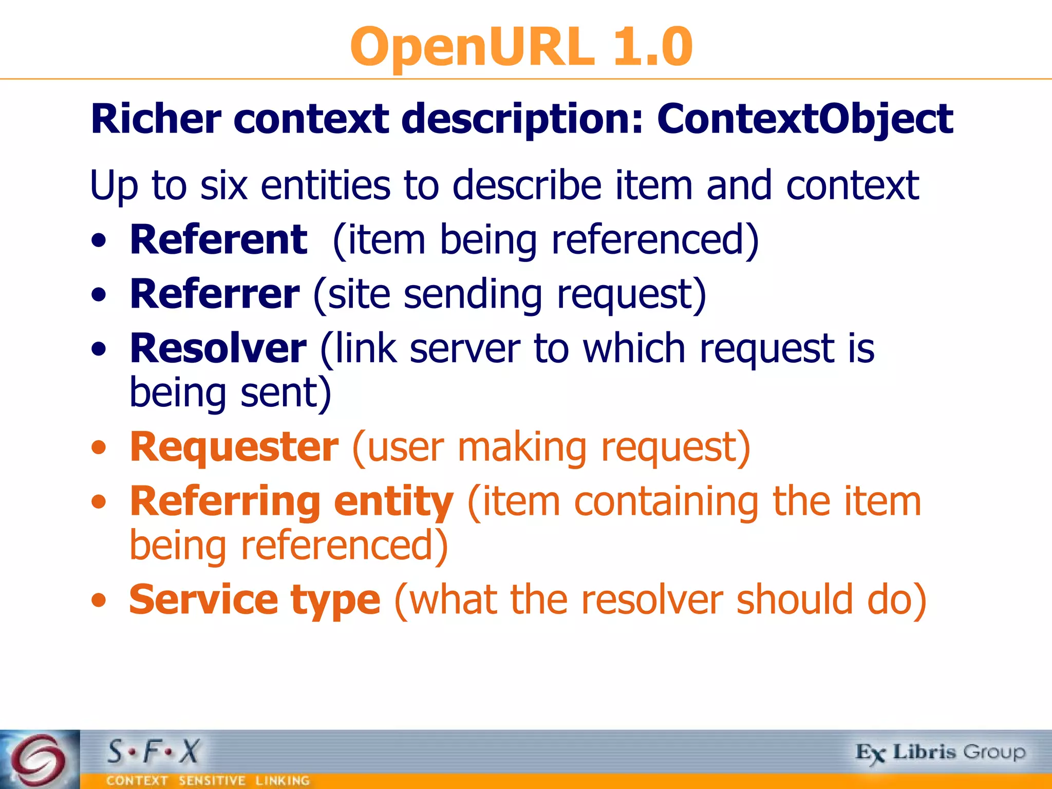 OpenURL 1.0 Richer context description: ContextObject Up to six entities to describe item and context Referent  (item being referenced) Referrer  (site sending request) Resolver  (link server to which request is being sent) Requester  (user making request) Referring entity  (item containing the item being referenced)  Service type  (what the resolver should do) 