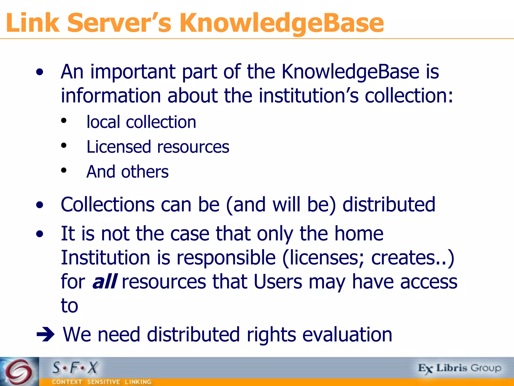 Link Server’s KnowledgeBase An important part of the KnowledgeBase is information about the institution’s collection: local collection Licensed resources And others Collections can be (and will be) distributed It is not the case that only the home Institution is responsible (licenses; creates..) for  all  resources that Users may have access to     We need distributed rights evaluation 