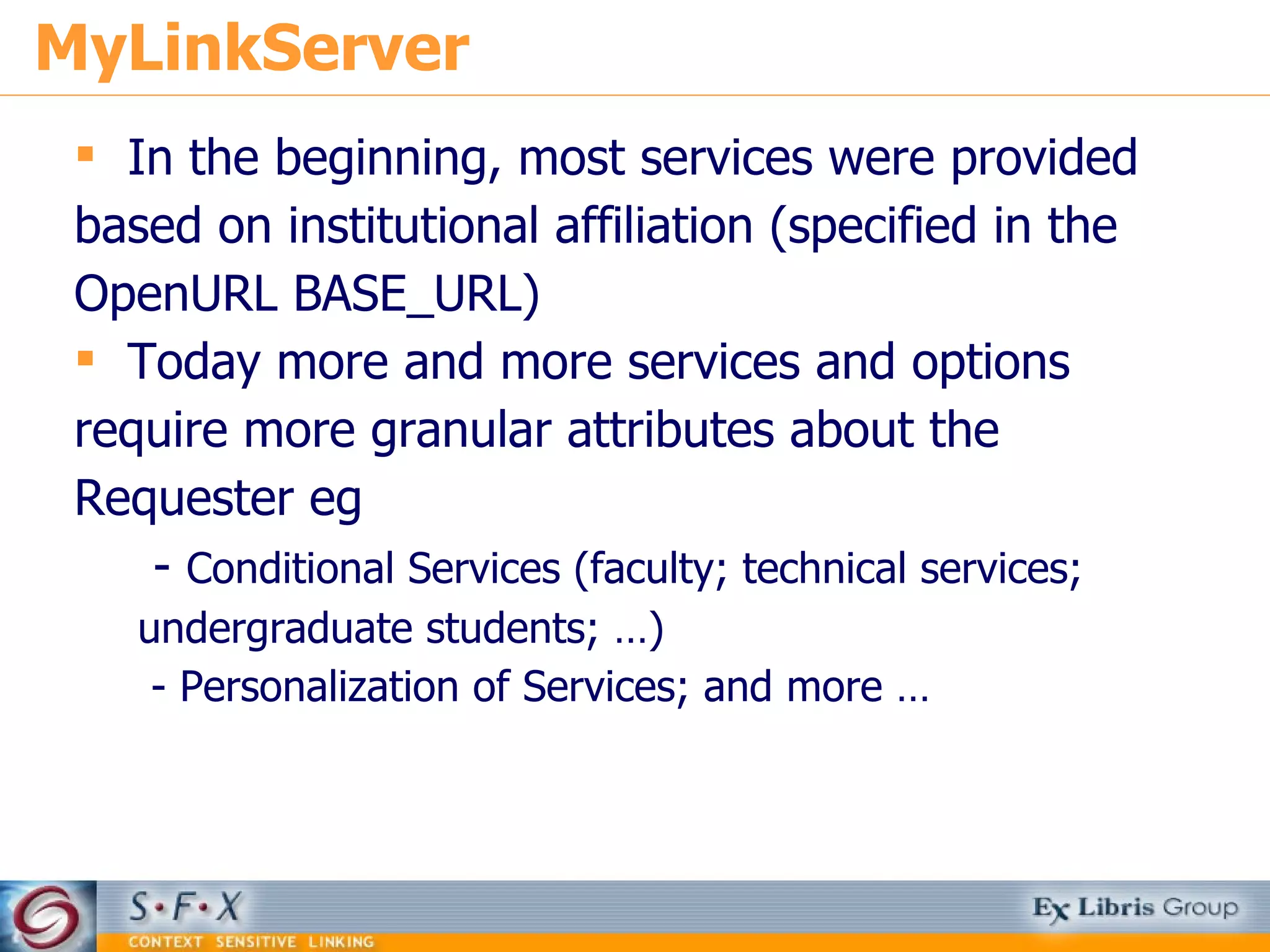 MyLinkServer In the beginning, most services were provided based on institutional affiliation (specified in the OpenURL BASE_URL) Today more and more services and options require more granular attributes about the Requester eg -  Conditional Services (faculty; technical services; undergraduate students; …) - Personalization of Services; and more … 