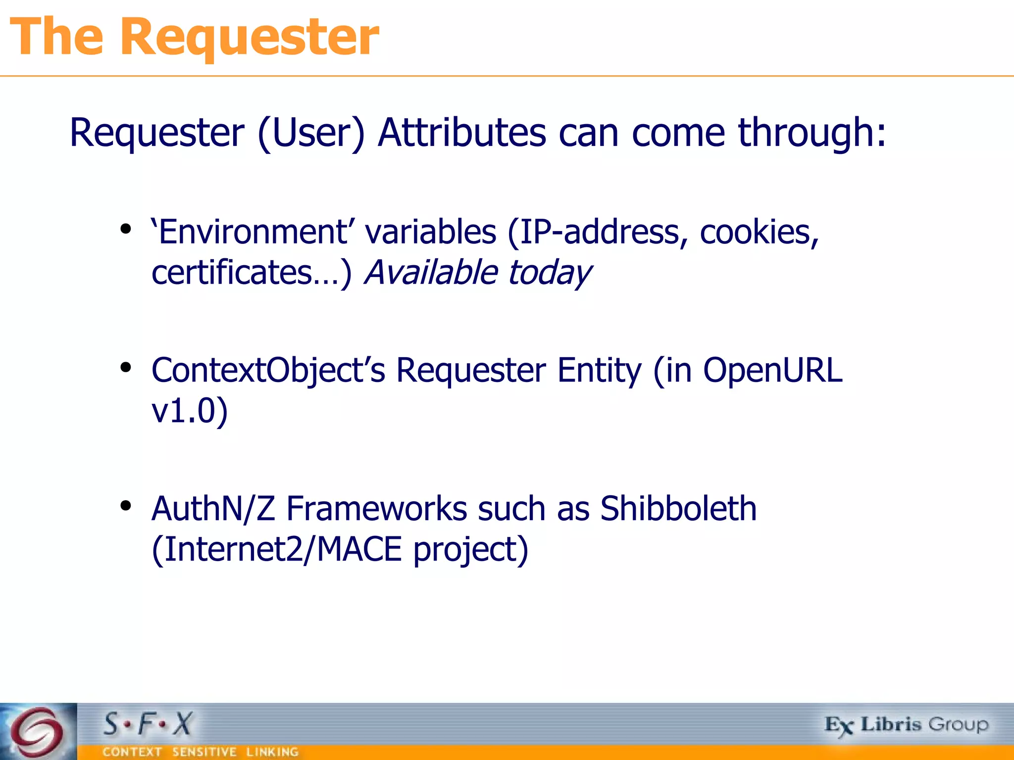 The Requester Requester (User) Attributes can come through: ‘ Environment’ variables (IP-address, cookies, certificates…)  Available today ContextObject’s Requester Entity (in OpenURL v1.0) AuthN/Z Frameworks such as Shibboleth (Internet2/MACE project) 