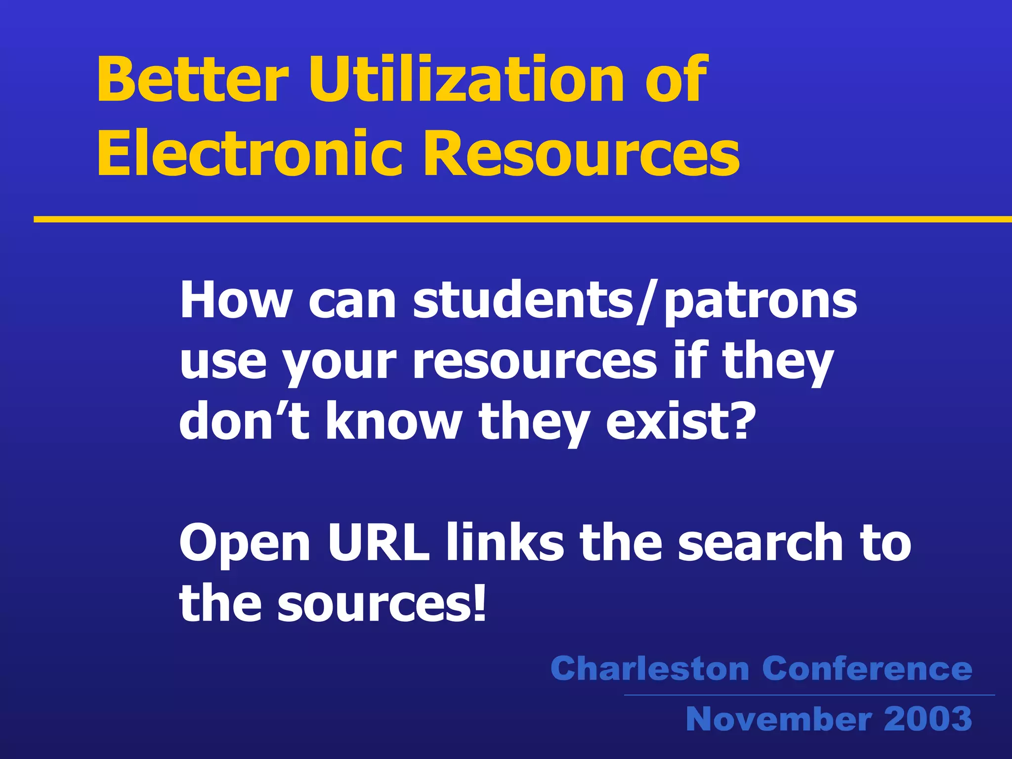 How can students/patrons use your resources if they don’t know they exist?   Open URL links the search to the sources! Better Utilization of Electronic Resources Charleston Conference November 2003 
