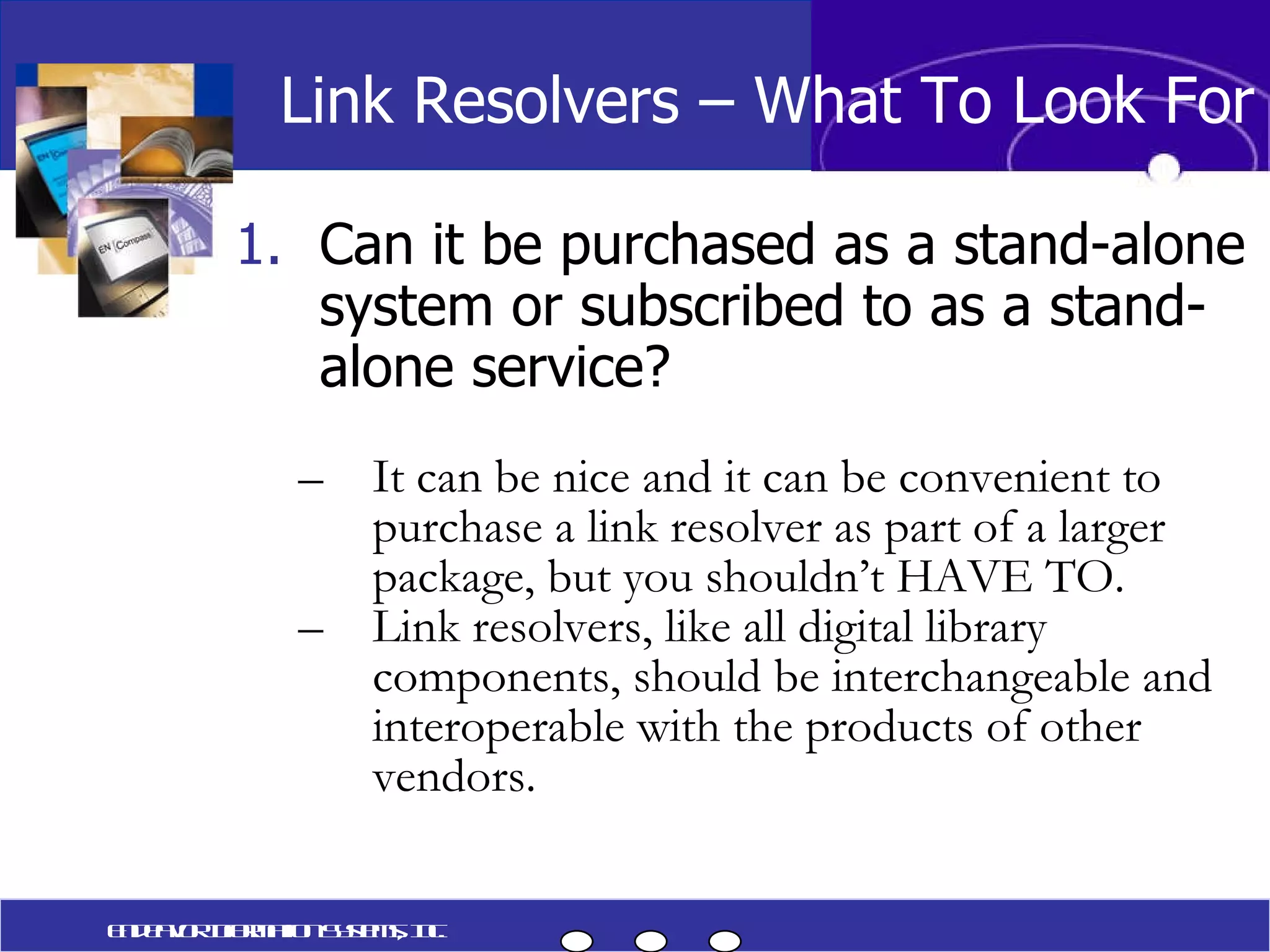 Can it be purchased as a stand-alone system or subscribed to as a stand-alone service? It can be nice and it can be convenient to purchase a link resolver as part of a larger package, but you shouldn’t HAVE TO. Link resolvers, like all digital library components, should be interchangeable and interoperable with the products of other vendors. Link Resolvers – What To Look For Endeavor Information Systems, Inc. 