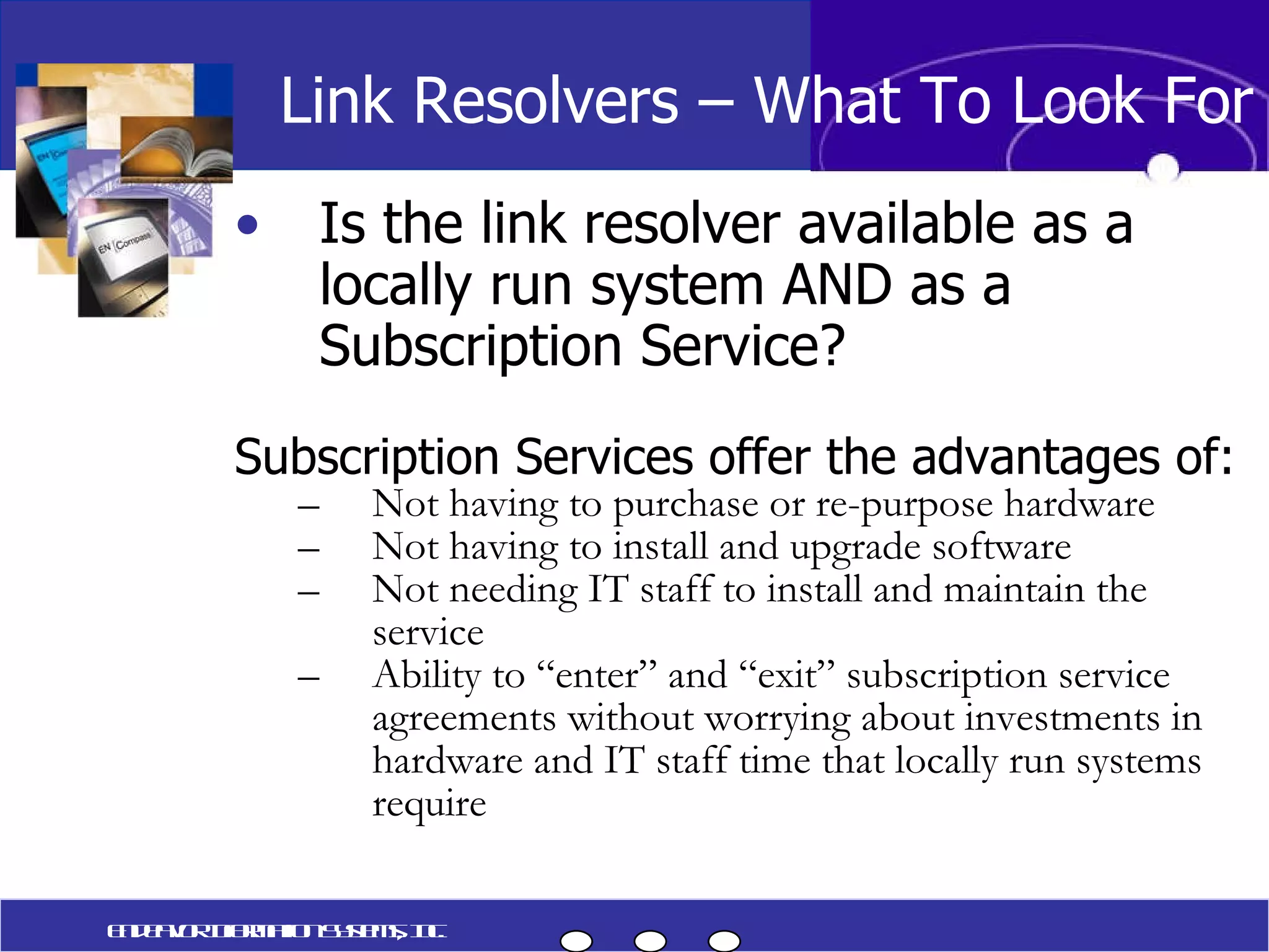 Is the link resolver available as a locally run system AND as a Subscription Service? Subscription Services offer the advantages of: Not having to purchase or re-purpose hardware Not having to install and upgrade software Not needing IT staff to install and maintain the service Ability to “enter” and “exit” subscription service agreements without worrying about investments in hardware and IT staff time that locally run systems require Link Resolvers – What To Look For Endeavor Information Systems, Inc. 