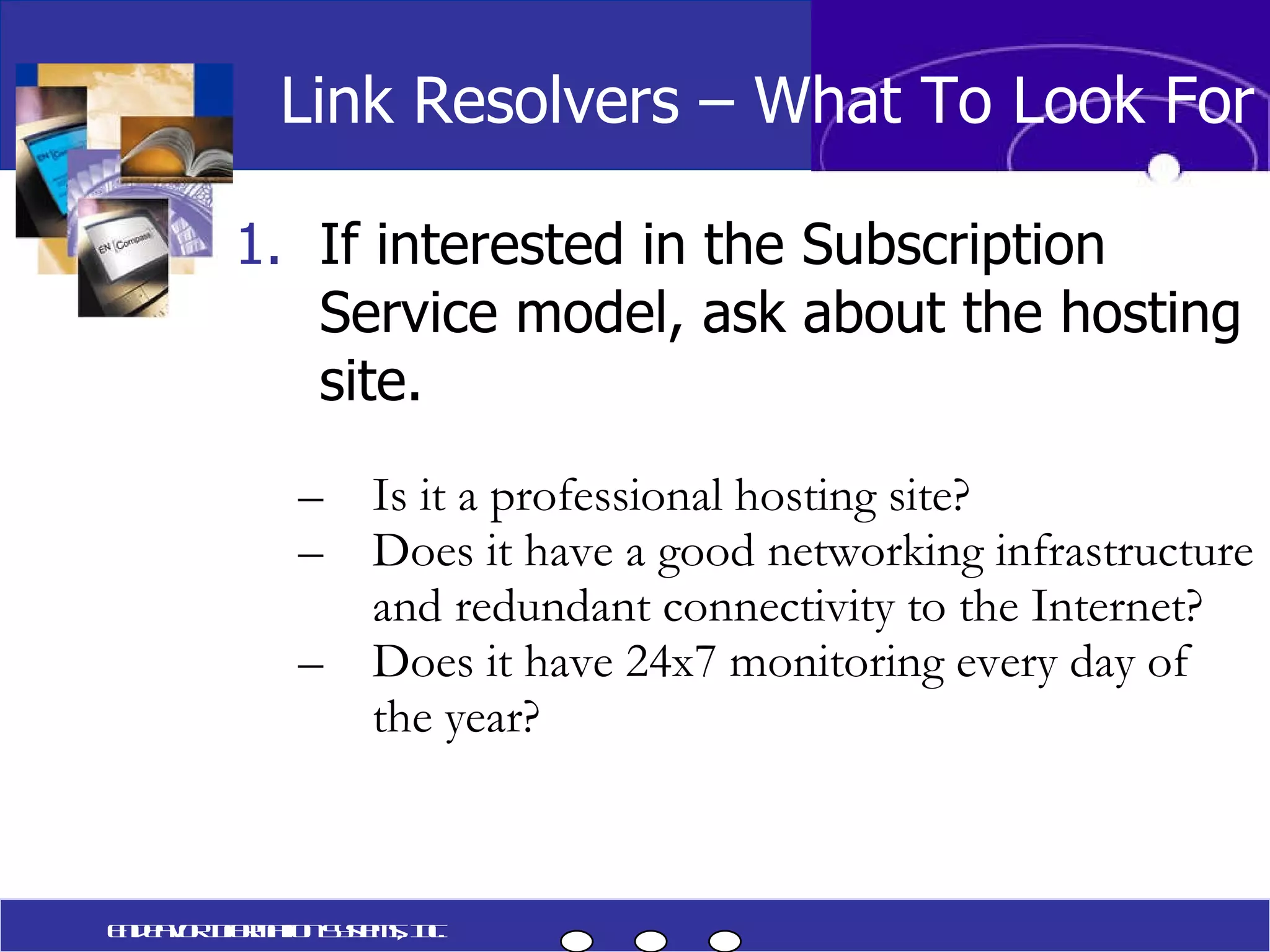 If interested in the Subscription Service model, ask about the hosting site. Is it a professional hosting site? Does it have a good networking infrastructure and redundant connectivity to the Internet? Does it have 24x7 monitoring every day of the year? Link Resolvers – What To Look For Endeavor Information Systems, Inc. 