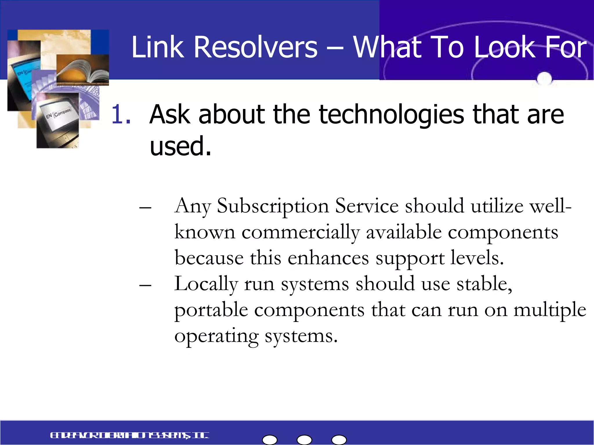 Ask about the technologies that are used. Any Subscription Service should utilize well-known commercially available components because this enhances support levels. Locally run systems should use stable, portable components that can run on multiple operating systems. Link Resolvers – What To Look For Endeavor Information Systems, Inc. 
