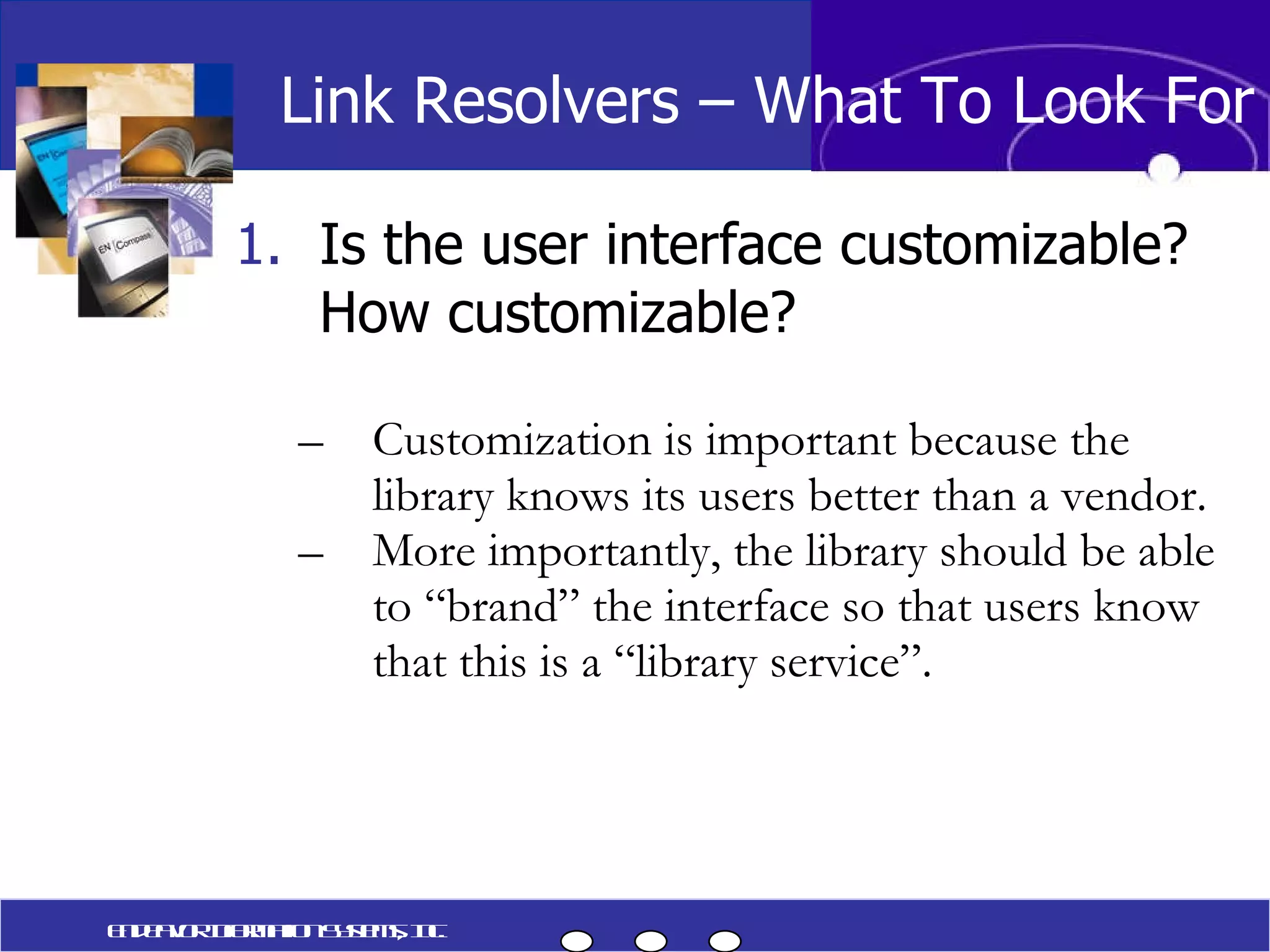 Is the user interface customizable?  How customizable? Customization is important because the library knows its users better than a vendor. More importantly, the library should be able to “brand” the interface so that users know that this is a “library service”. Link Resolvers – What To Look For Endeavor Information Systems, Inc. 