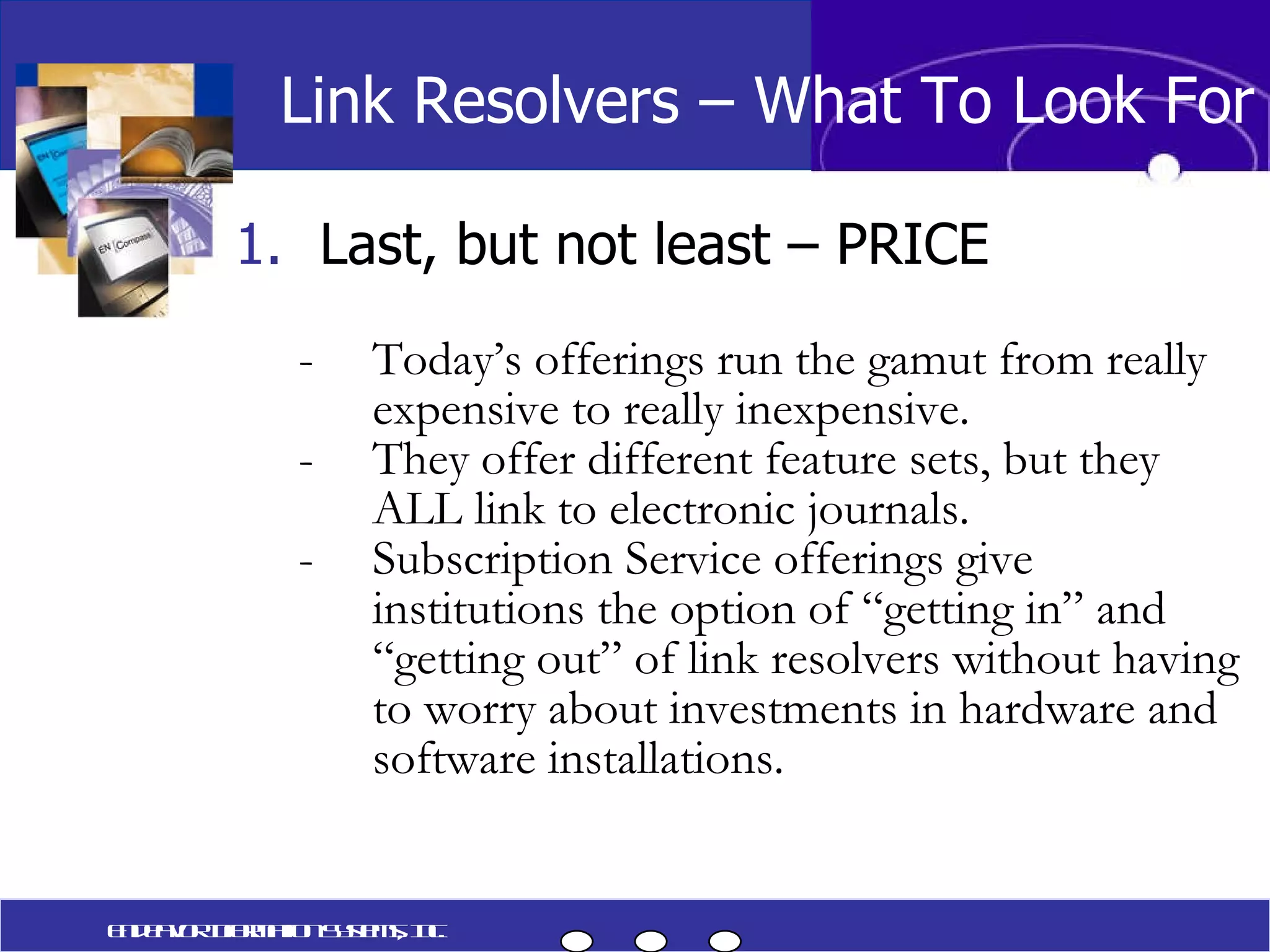 Last, but not least – PRICE Today’s offerings run the gamut from really expensive to really inexpensive. They offer different feature sets, but they ALL link to electronic journals. Subscription Service offerings give institutions the option of “getting in” and “getting out” of link resolvers without having to worry about investments in hardware and software installations. Endeavor Information Systems, Inc. Link Resolvers – What To Look For 
