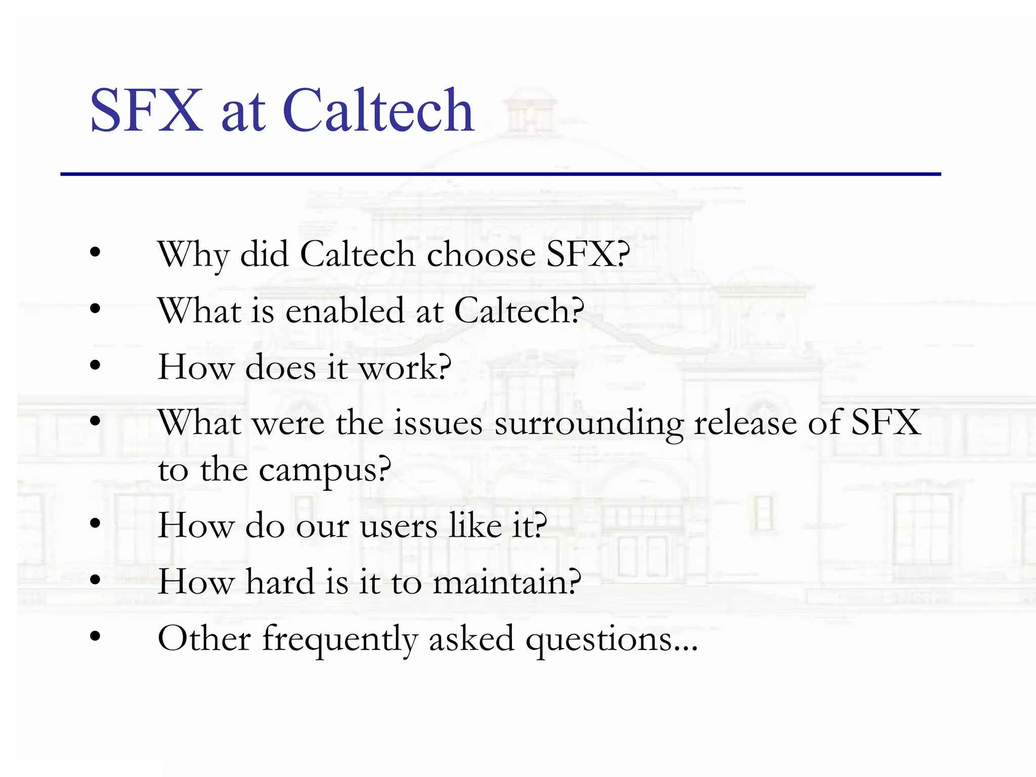 SFX at Caltech Why did Caltech choose SFX?   What is enabled at Caltech?   How does it work?   What were the issues surrounding release of SFX to the campus?   How do our users like it?   How hard is it to maintain?   Other frequently asked questions...   