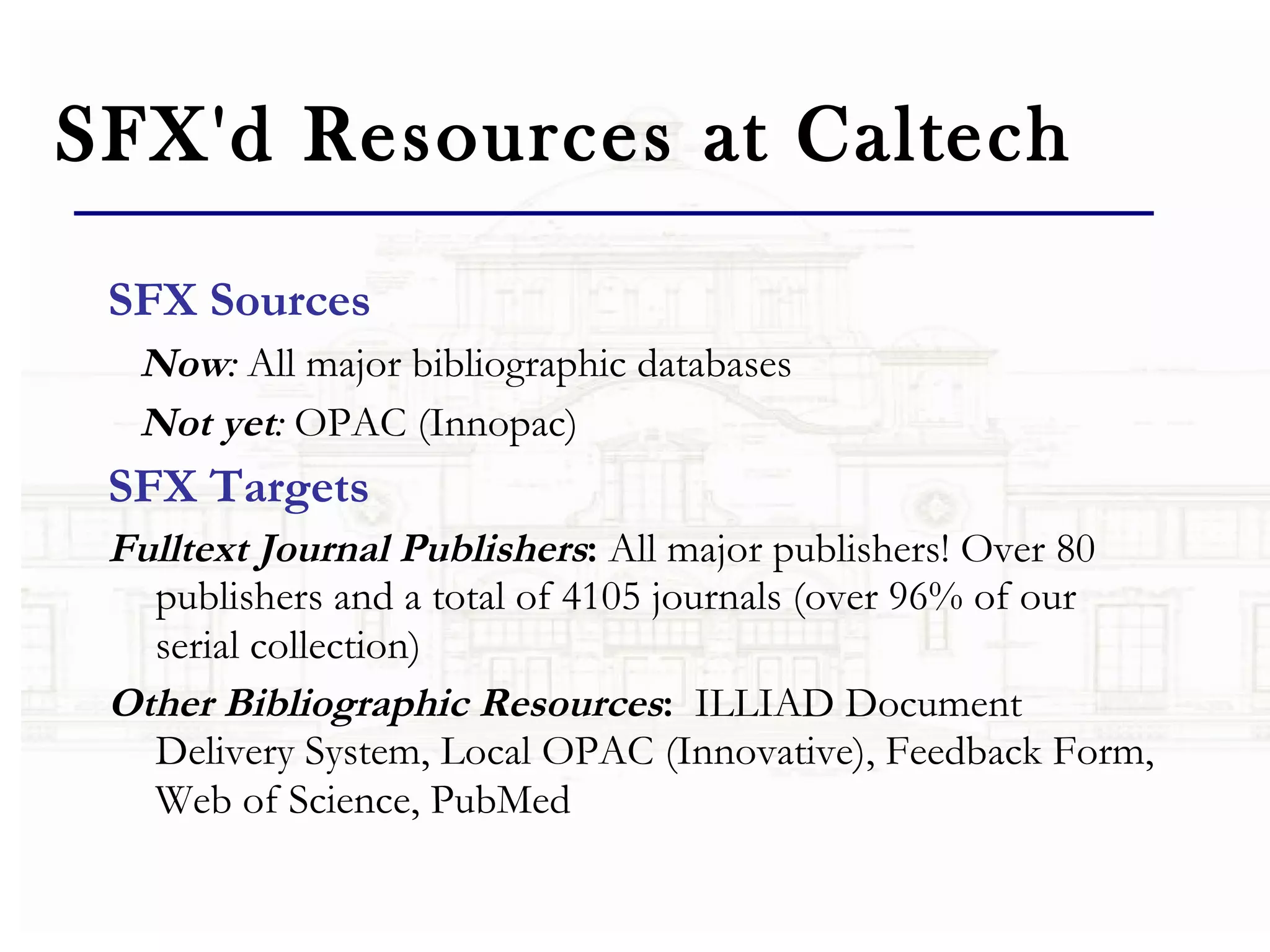 SFX'd Resources at Caltech SFX Sources   Now :  All major bibliographic databases   Not yet :  OPAC (Innopac)     SFX Targets Fulltext Journal Publishers :  All major publishers! Over 80 publishers and a total of 4105 journals (over 96% of our serial collection)   Other Bibliographic Resources :   ILLIAD Document Delivery System, Local OPAC (Innovative), Feedback Form, Web of Science, PubMed   