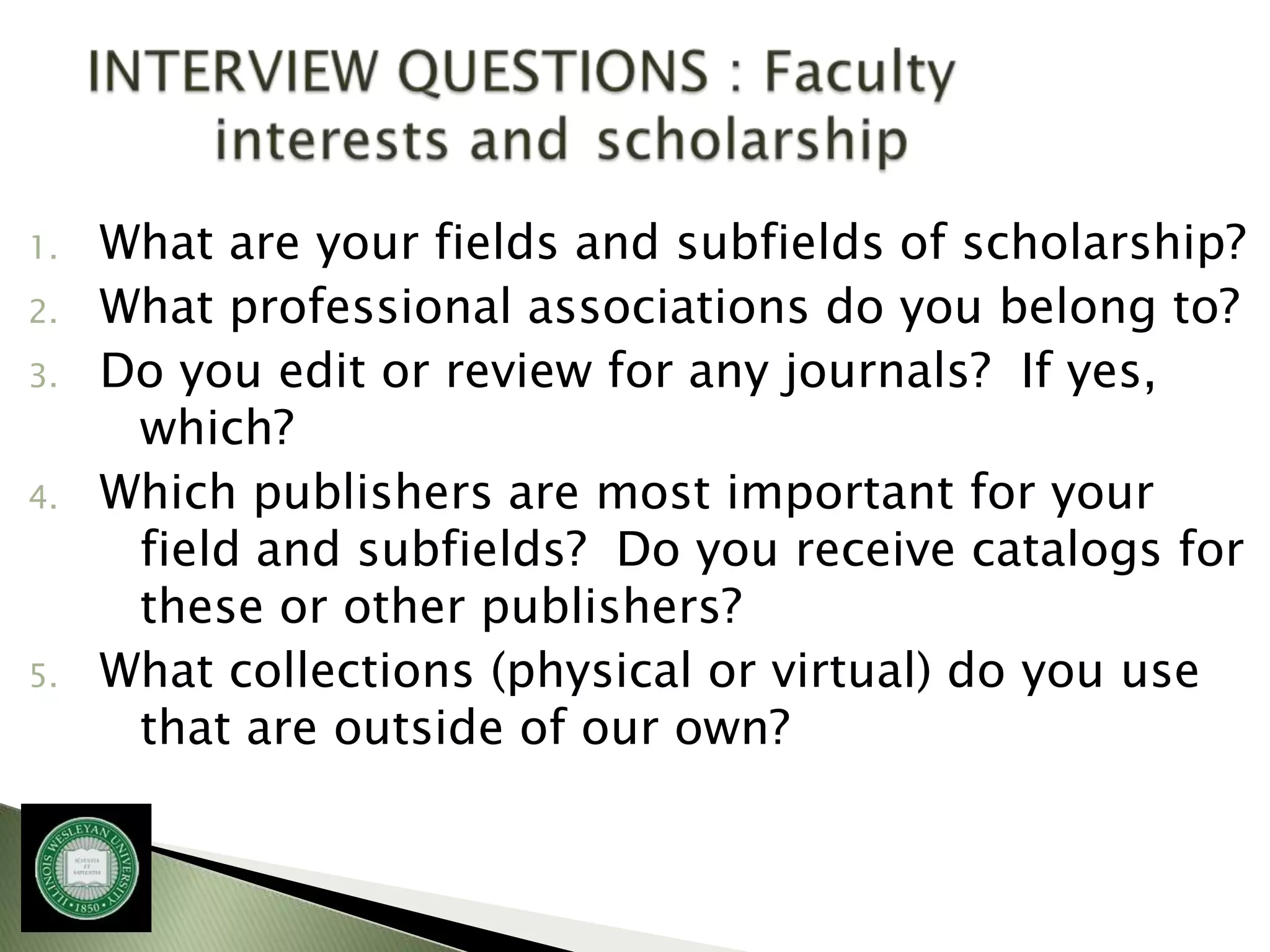 1.   What are your fields and subfields of scholarship?
2.   What professional associations do you belong to?
3.   Do you edit or review for any journals? If yes,
      which?
4.   Which publishers are most important for your
      field and subfields? Do you receive catalogs for
      these or other publishers?
5.   What collections (physical or virtual) do you use
      that are outside of our own?
 