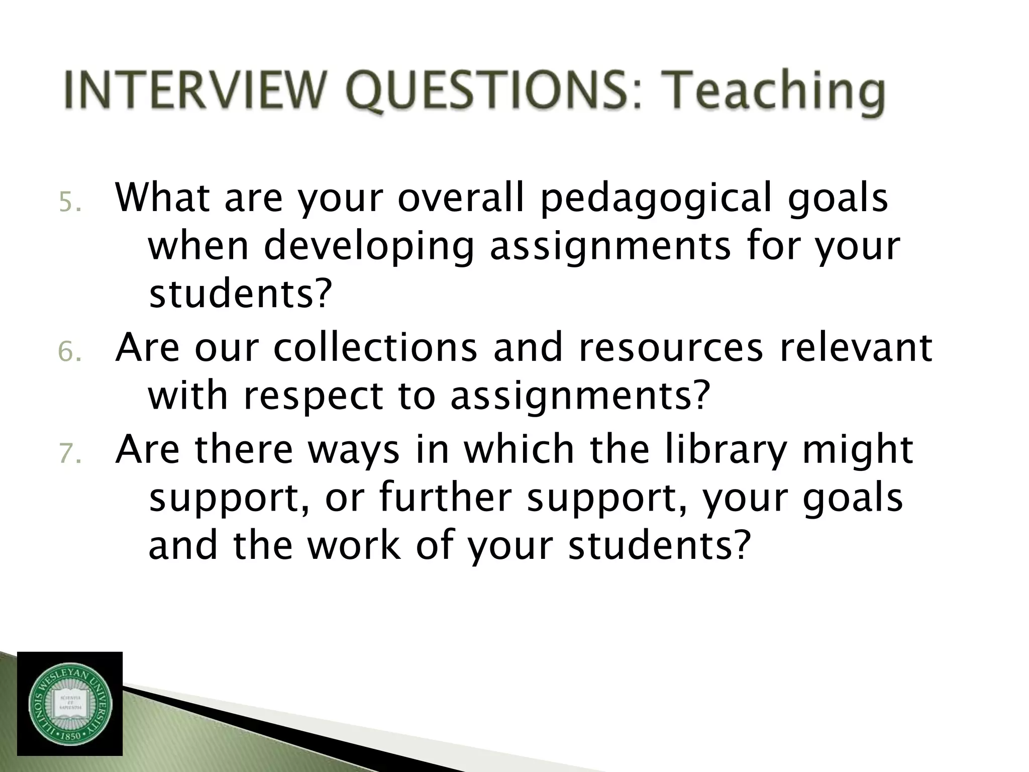 5.   What are your overall pedagogical goals
      when developing assignments for your
      students?
6.   Are our collections and resources relevant
      with respect to assignments?
7.   Are there ways in which the library might
      support, or further support, your goals
      and the work of your students?
 