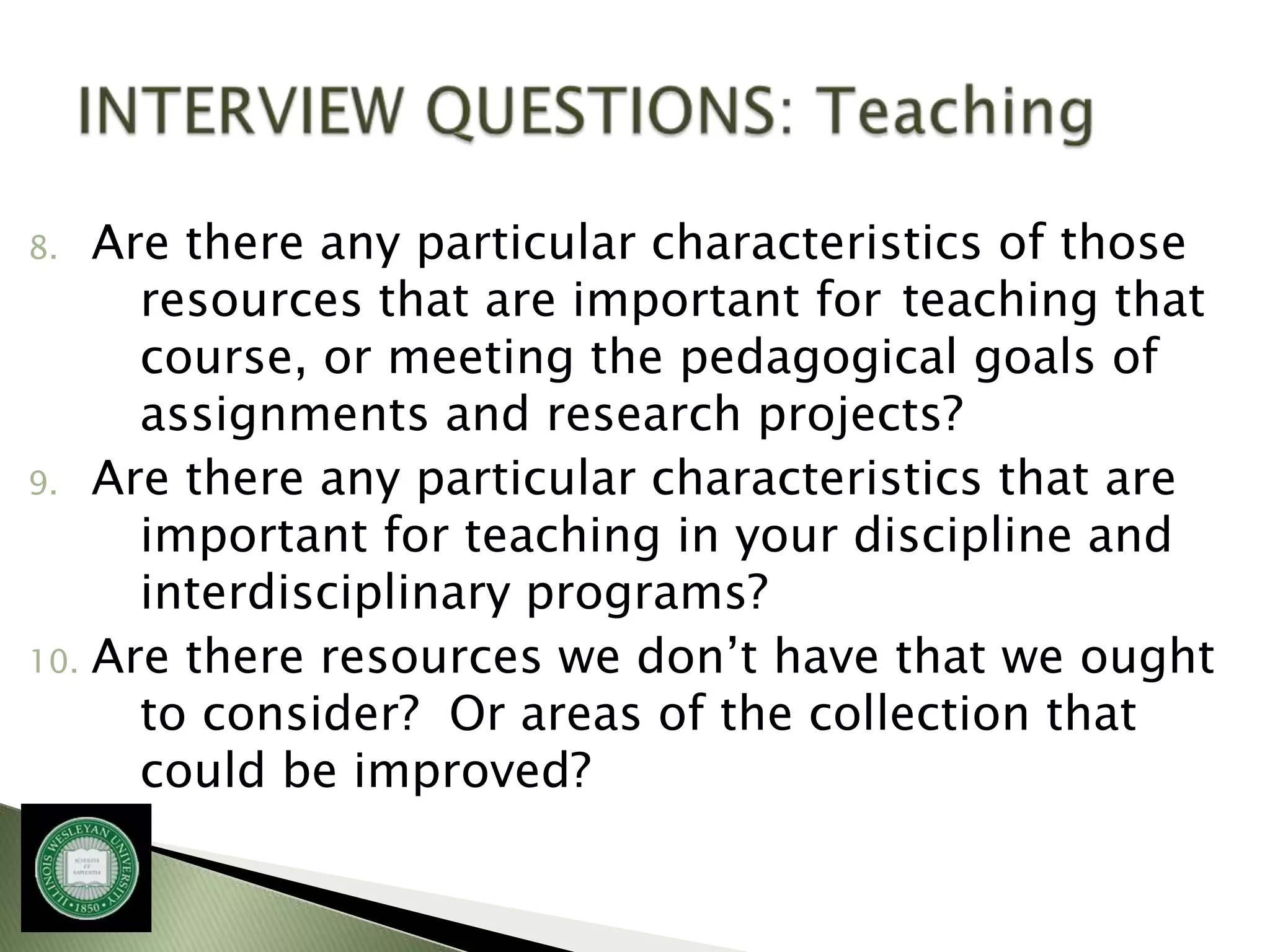 8.  Are there any particular characteristics of those
      resources that are important for teaching that
      course, or meeting the pedagogical goals of
      assignments and research projects?
9. Are there any particular characteristics that are
      important for teaching in your discipline and
      interdisciplinary programs?
10. Are there resources we don’t have that we ought
      to consider? Or areas of the collection that
      could be improved?
 