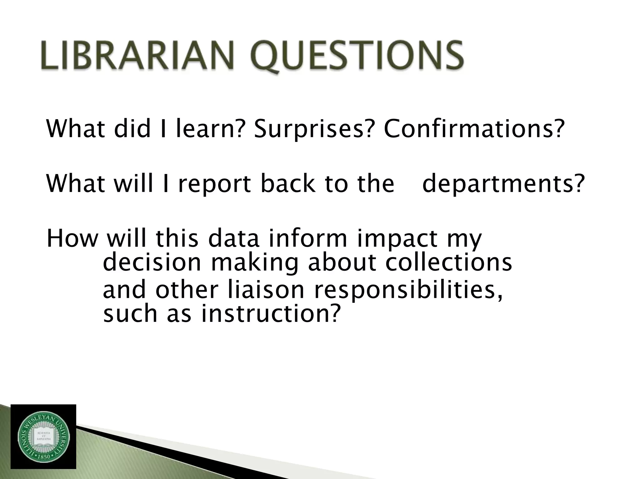 What did I learn? Surprises? Confirmations?

What will I report back to the   departments?

How will this data inform impact my
   decision making about collections
   and other liaison responsibilities,
   such as instruction?
 