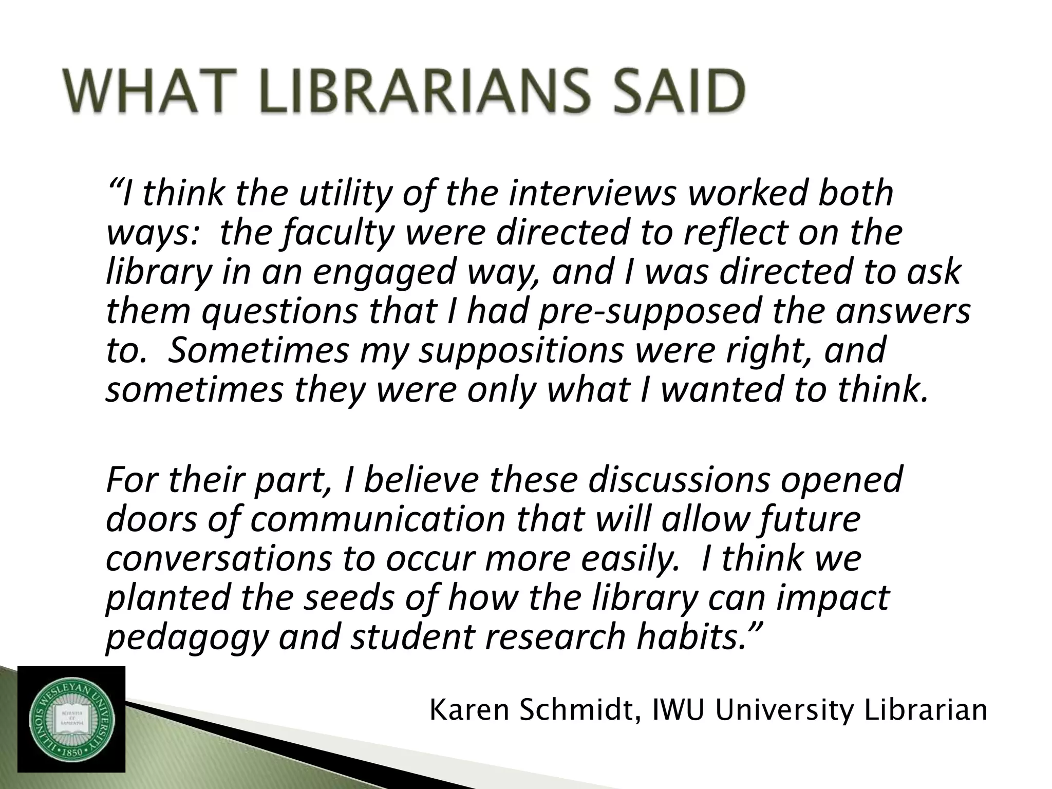 “I think the utility of the interviews worked both
ways: the faculty were directed to reflect on the
library in an engaged way, and I was directed to ask
them questions that I had pre-supposed the answers
to. Sometimes my suppositions were right, and
sometimes they were only what I wanted to think.

For their part, I believe these discussions opened
doors of communication that will allow future
conversations to occur more easily. I think we
planted the seeds of how the library can impact
pedagogy and student research habits.”
                    Karen Schmidt, IWU University Librarian
 