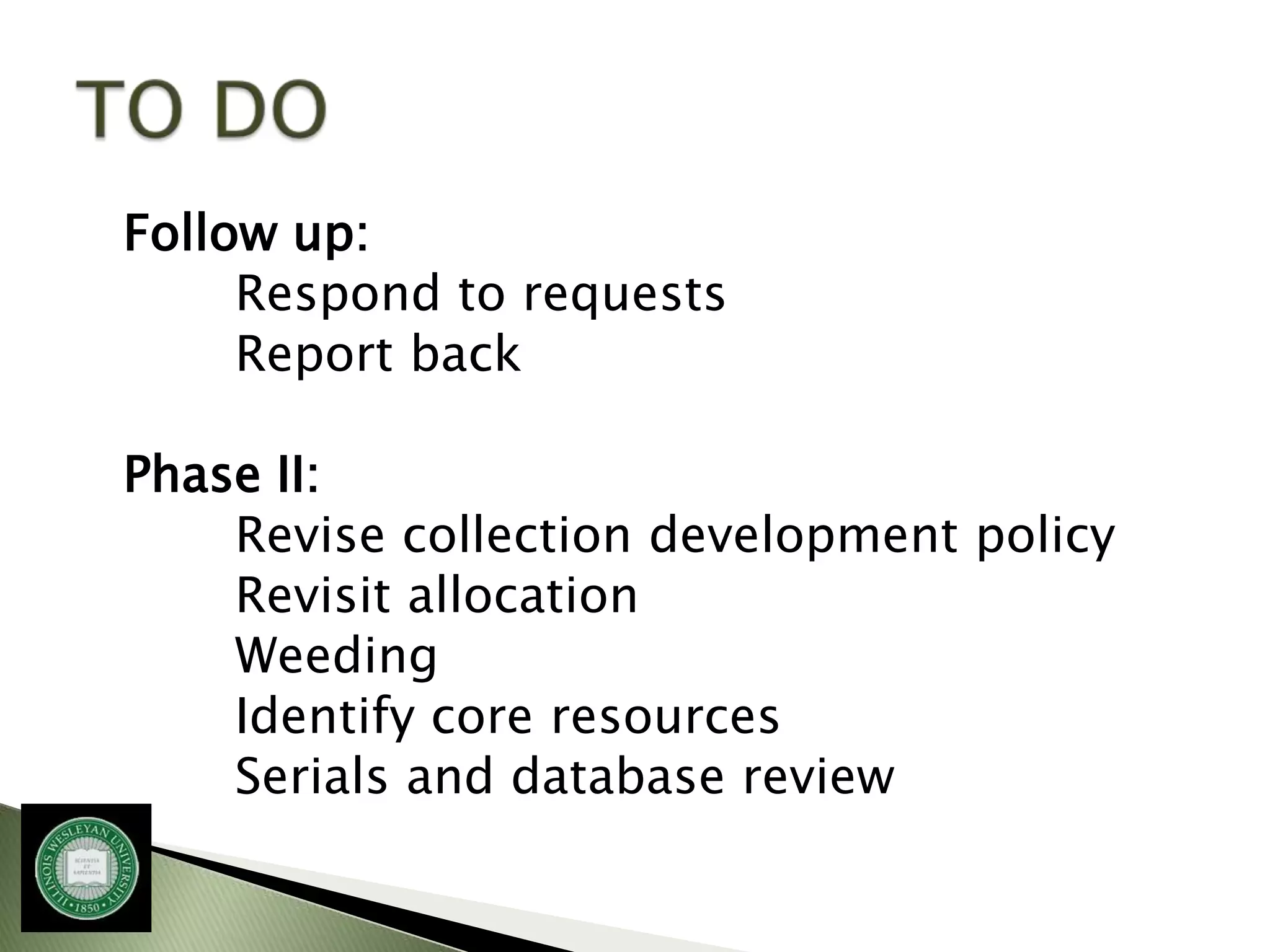 Follow up:
     Respond to requests
     Report back

Phase II:
    Revise collection development policy
    Revisit allocation
    Weeding
    Identify core resources
    Serials and database review
 