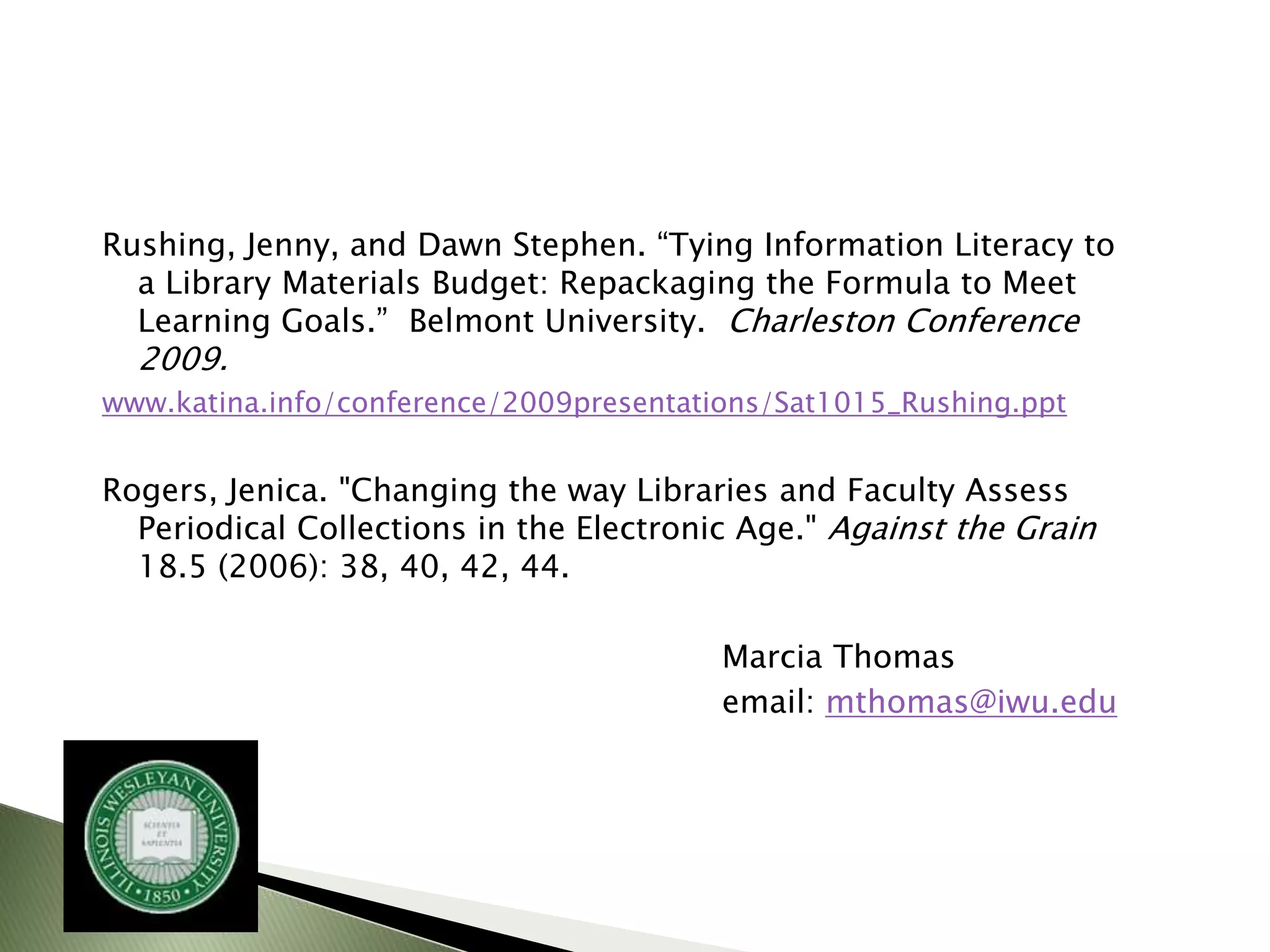Rushing, Jenny, and Dawn Stephen. “Tying Information Literacy to
  a Library Materials Budget: Repackaging the Formula to Meet
  Learning Goals.” Belmont University. Charleston Conference
  2009.
www.katina.info/conference/2009presentations/Sat1015_Rushing.ppt


Rogers, Jenica. "Changing the way Libraries and Faculty Assess
  Periodical Collections in the Electronic Age." Against the Grain
  18.5 (2006): 38, 40, 42, 44.

                                         Marcia Thomas
                                         email: mthomas@iwu.edu
 