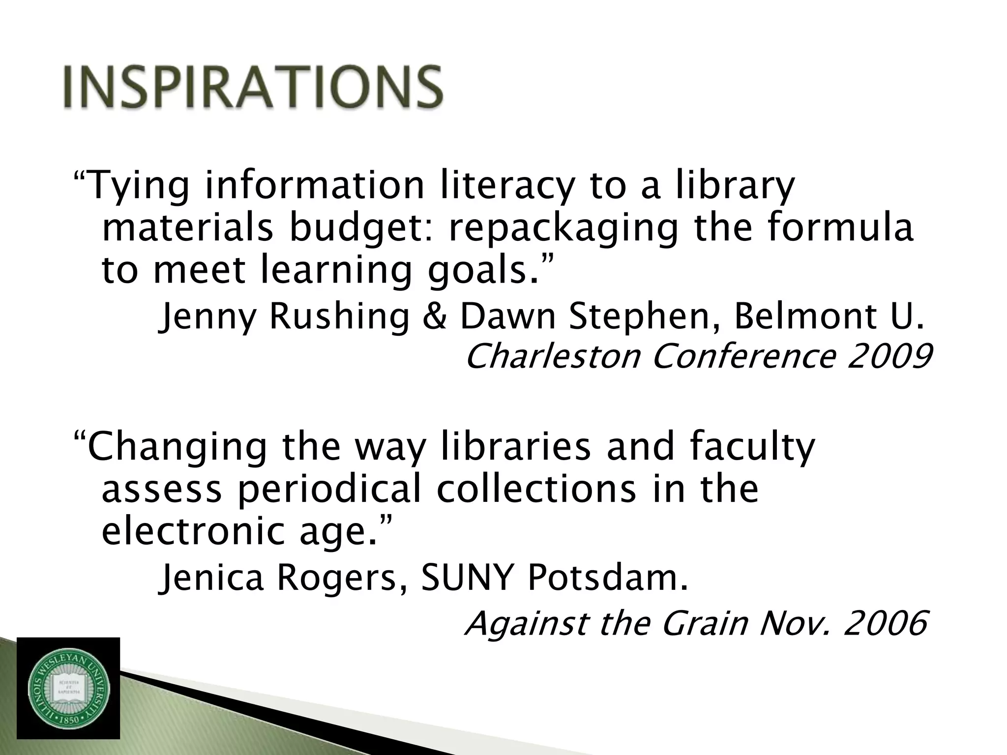 “Tying information literacy to a library
 materials budget: repackaging the formula
 to meet learning goals.”
    Jenny Rushing & Dawn Stephen, Belmont U.
                    Charleston Conference 2009

“Changing the way libraries and faculty
  assess periodical collections in the
  electronic age.”
    Jenica Rogers, SUNY Potsdam.
                     Against the Grain Nov. 2006
 